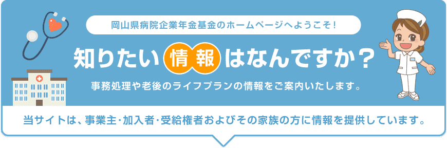 岡山県病院企業年金基金のホームページへようこそ！ 知りたい情報はなんですか？